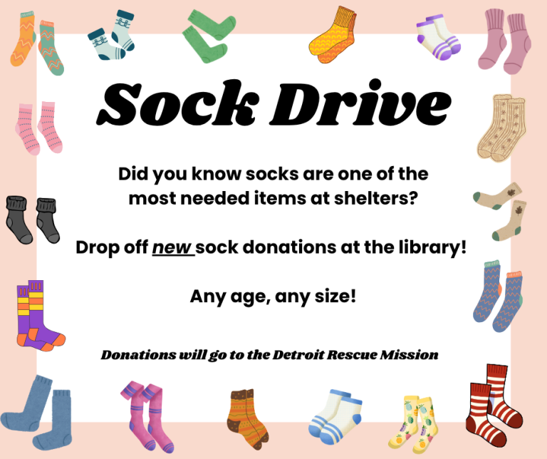 Sock Drive! Did you know socks are one of the most needed items at shelters? Drop off new sock donations at the library! Any age, any size! Donations will go to the Detroit Rescue Mission.