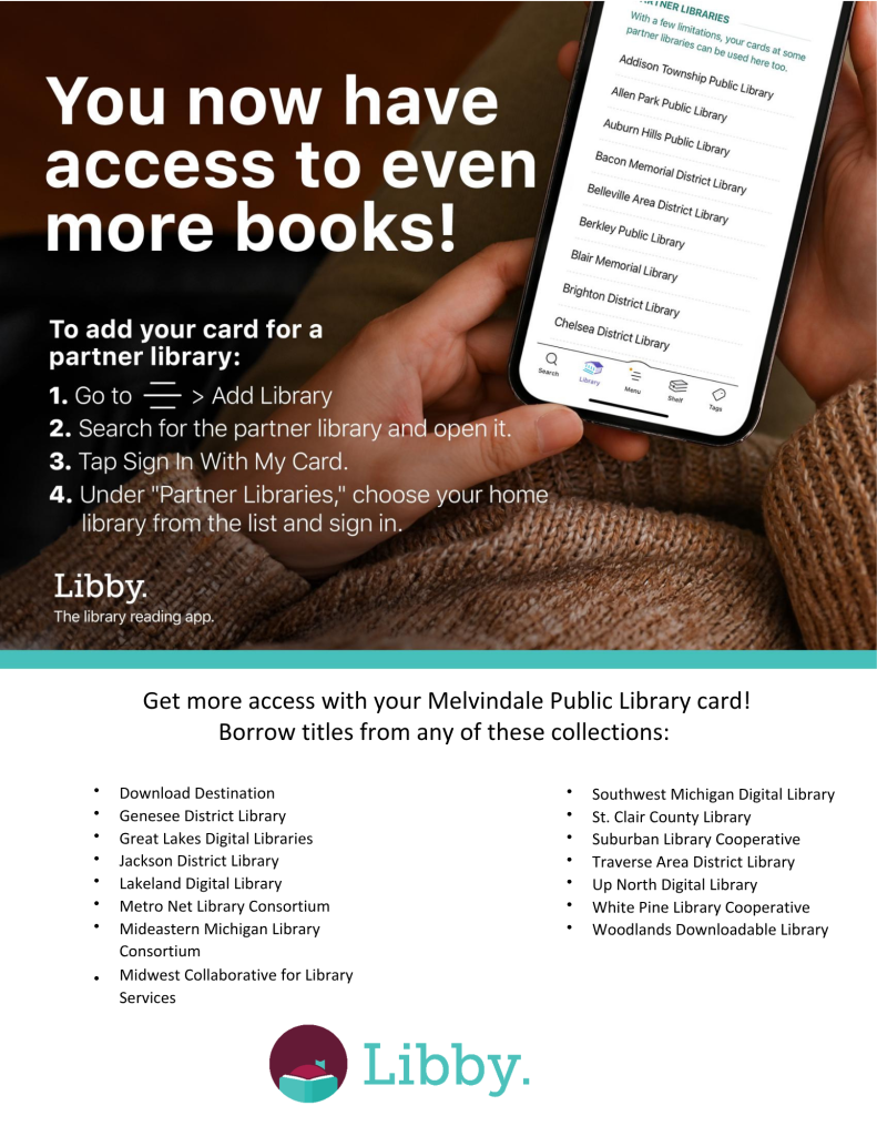 You can now access even more e-books with Libby! How to log into a partner library: 1. Click the menu button in the bottom center of Libby. 2. Click "Add Library" 3. Search for one of the following partner libraries and open it. 4. Click "Sign In With My Card". 5. Under "Partner Libraries", choose your home library and sign in with your card number and pin. Participating Partner Libraries: Bay County Library System, Genessee District Library, Great Lakes Digital Libraries, Jackson District Library, Lakeland Digital Library, Metro Net Library Consortium, Mideastern Michigan Library Consortium, Midwest Collaborative For Library Services, Southwest Michigan Digital Library, St. Clair County Library, Suburban Library Cooperative, Traverse Area District Library, Up North Digital Library, White Pine Library, Cooperative, Woodlands Downloadable Library