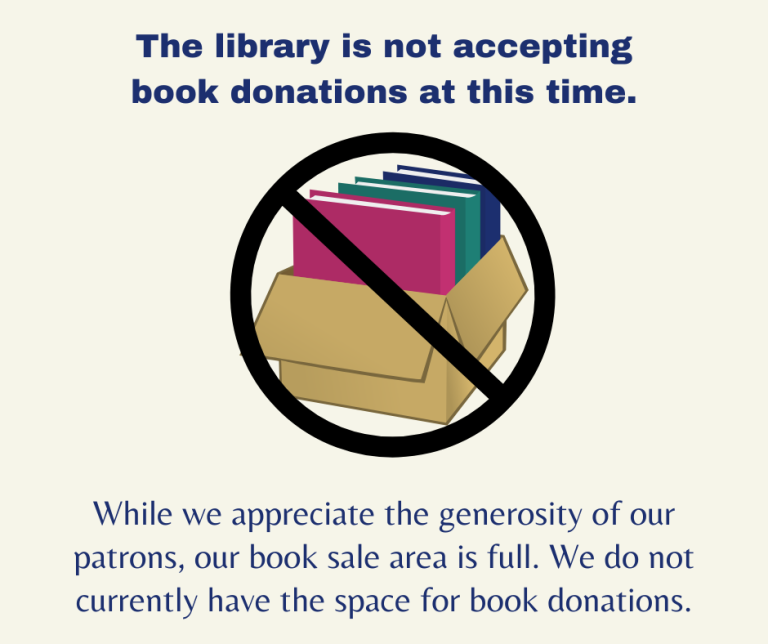 The library is not accepting book donations at this time. While we appreciate the generosity of our patrons, our book sale area is full. We do not currently have the space for book donations.