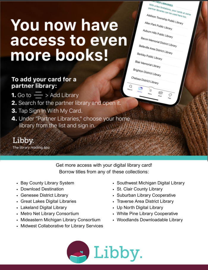You can now access even more e-books with Libby! How to log into a partner library: 1. Click the menu button in the bottom center of Libby. 2. Click "Add Library" 3. Search for one of the following partner libraries and open it - Download Destination, Bay County Library System, Suburban Library Cooperative, Midwest Collaborative For Library Services, Lakeland Digital Library, Up North Michigan Consortium, White Pine Library Cooperative, Great Lakes Digital Libraries, Woodlands Library Cooperative, Metro Net Library Consortium, or Southwest Michigan Digital Library. 4. Click "Sign In With My Card". 5. Under "Partner Libraries", choose your home library and sign in with your card number and pin.